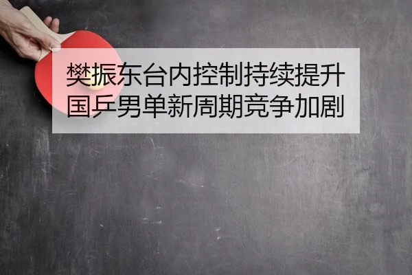 樊振东台内控制持续提升 国乒男单新周期竞争加剧