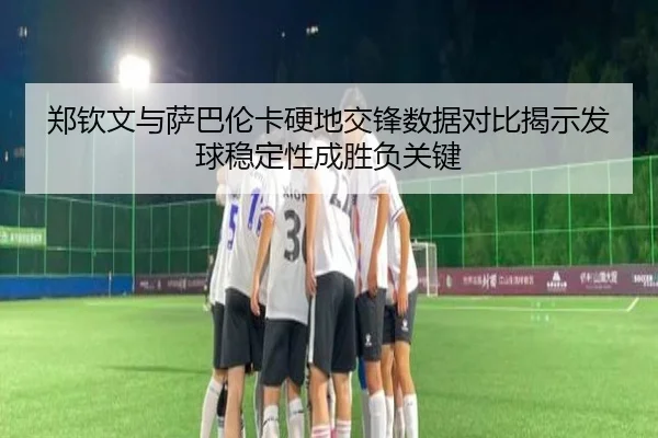 郑钦文与萨巴伦卡硬地交锋数据对比揭示发球稳定性成胜负关键